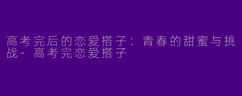 高考完后的恋爱搭子：青春的甜蜜与挑战-高考完恋爱搭子