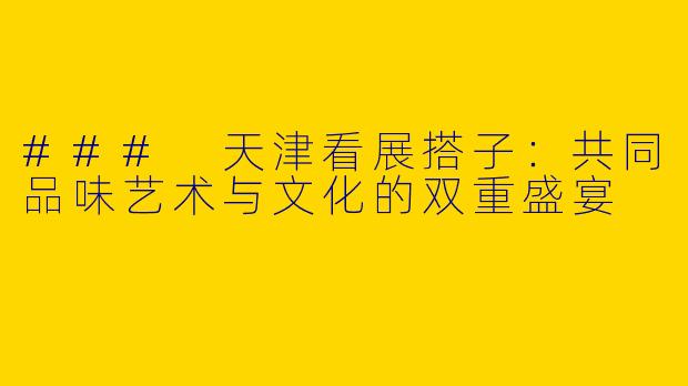 ### 天津看展搭子：共同品味艺术与文化的双重盛宴