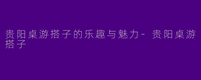 贵阳桌游搭子的乐趣与魅力