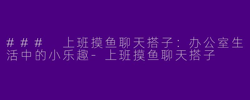 ### 上班摸鱼聊天搭子：办公室生活中的小乐趣-上班摸鱼聊天搭子