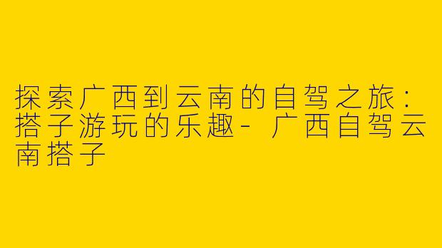 探索广西到云南的自驾之旅:搭子游玩的乐趣