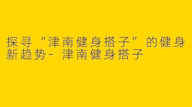 探寻“津南健身搭子”的健身新趋势-津南健身搭子