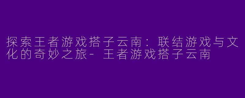 探索王者游戏搭子云南：联结游戏与文化的奇妙之旅-王者游戏搭子云南