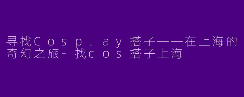 寻找Cosplay搭子——在上海的奇幻之旅-找cos搭子上海