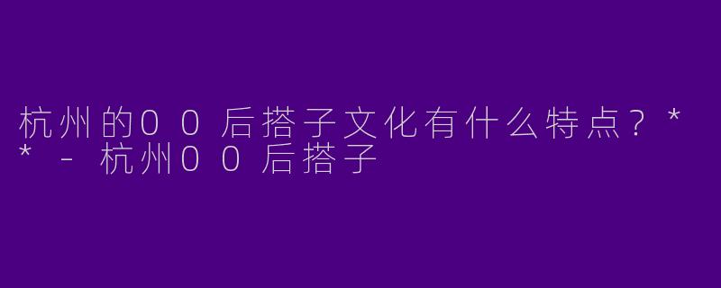 杭州的00后搭子文化有什么特点？**