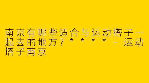 南京有哪些适合与运动搭子一起去的地方？****