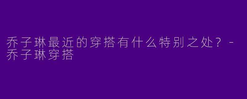 乔子琳最近的穿搭有什么特别之处？