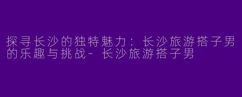 探寻长沙的独特魅力：长沙旅游搭子男的乐趣与挑战