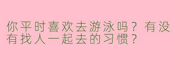你平时喜欢去游泳吗?有没有找人一起去的习惯?