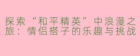 探索“和平精英”中浪漫之旅：情侣搭子的乐趣与挑战