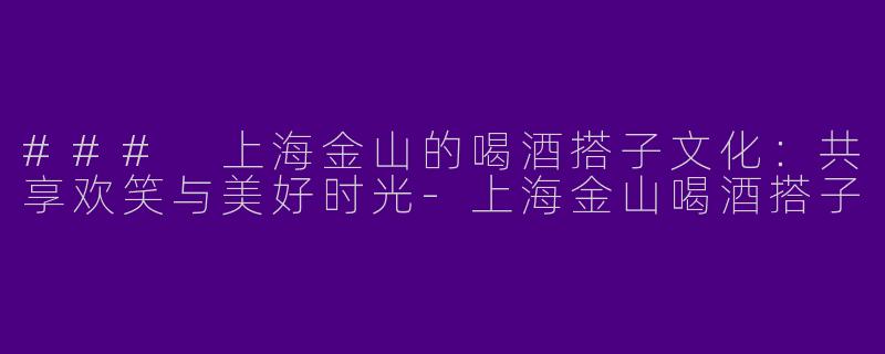 ### 上海金山的喝酒搭子文化：共享欢笑与美好时光-上海金山喝酒搭子
