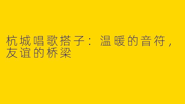 杭城唱歌搭子：温暖的音符，友谊的桥梁