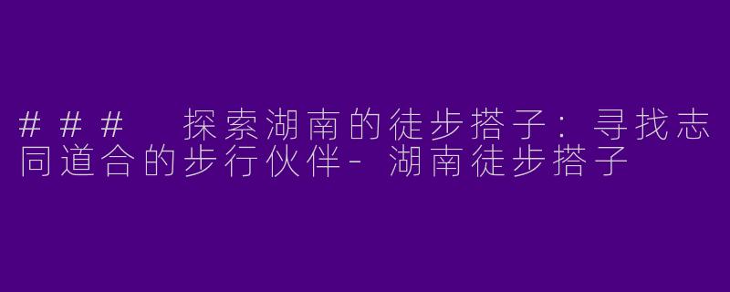 ### 探索湖南的徒步搭子：寻找志同道合的步行伙伴-湖南徒步搭子