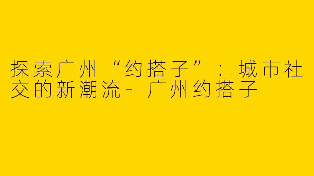 探索广州“约搭子”：城市社交的新潮流-广州约搭子