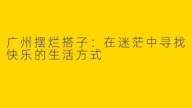 广州摆烂搭子：在迷茫中寻找快乐的生活方式
