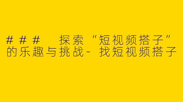 ### 探索“短视频搭子”的乐趣与挑战