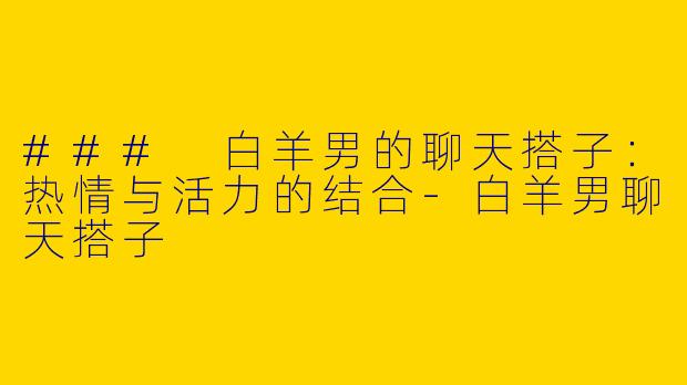 ### 白羊男的聊天搭子：热情与活力的结合-白羊男聊天搭子