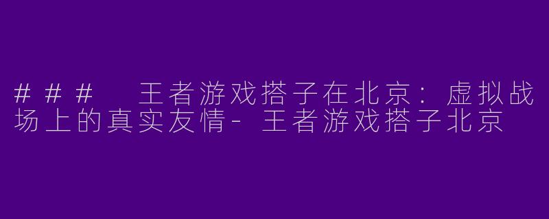 ### 王者游戏搭子在北京：虚拟战场上的真实友情-王者游戏搭子北京