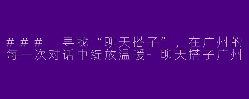 ### 寻找“聊天搭子”，在广州的每一次对话中绽放温暖-聊天搭子广州