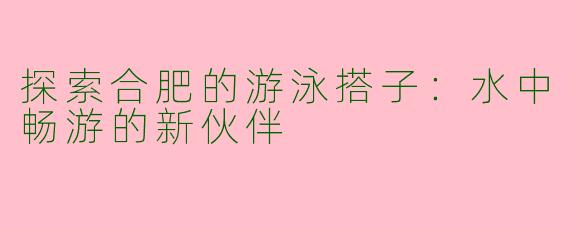 探索合肥的游泳搭子：水中畅游的新伙伴