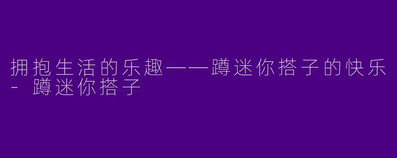 拥抱生活的乐趣——蹲迷你搭子的快乐-蹲迷你搭子