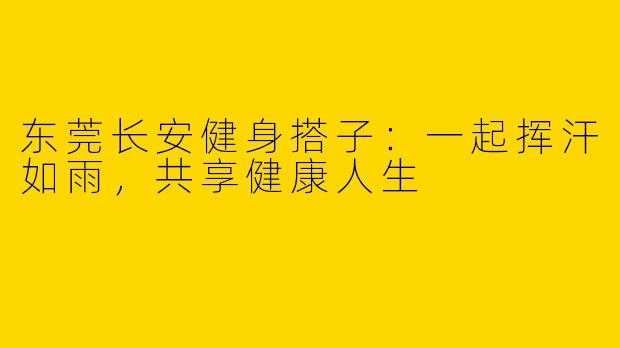 东莞长安健身搭子：一起挥汗如雨，共享健康人生