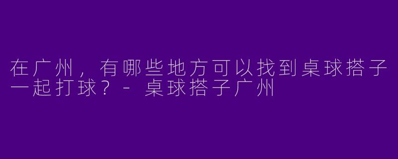 在广州,有哪些地方可以找到桌球搭子一起打球?