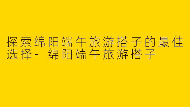 探索绵阳端午旅游搭子的最佳选择-绵阳端午旅游搭子