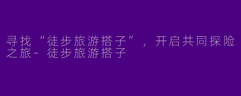 寻找“徒步旅游搭子”，开启共同探险之旅-徒步旅游搭子