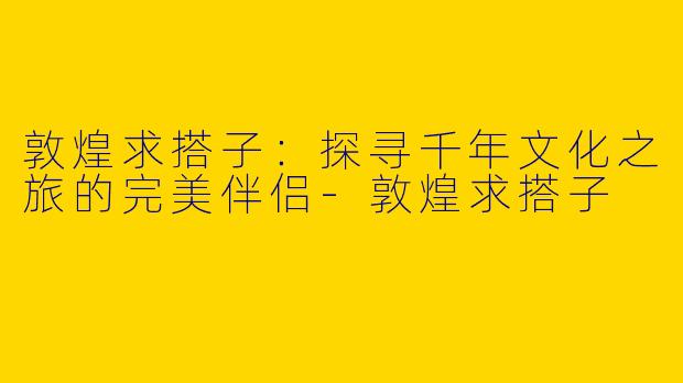 敦煌求搭子：探寻千年文化之旅的完美伴侣-敦煌求搭子