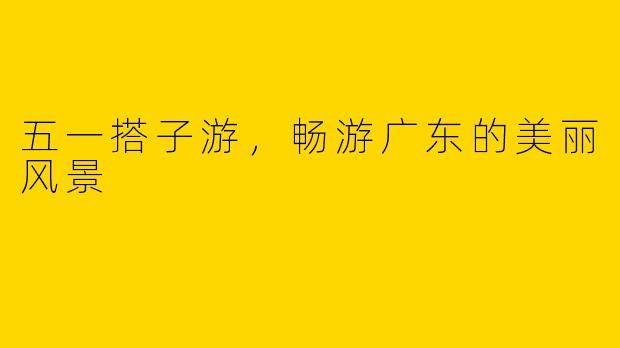 五一搭子游，畅游广东的美丽风景