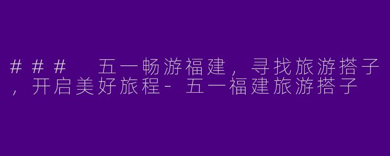 ### 五一畅游福建，寻找旅游搭子，开启美好旅程-五一福建旅游搭子