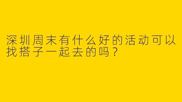 深圳周末有什么好的活动可以找搭子一起去的吗？