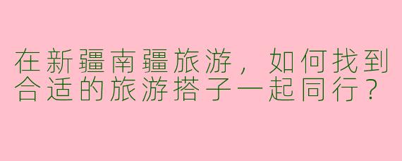 在新疆南疆旅游,如何找到合适的旅游搭子一起同行?
