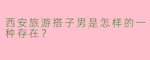 西安旅游搭子男是怎样的一种存在？  