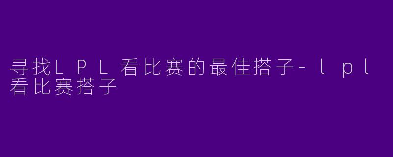 寻找LPL看比赛的最佳搭子-lpl看比赛搭子