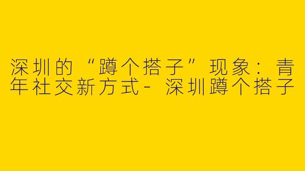 深圳的“蹲个搭子”现象：青年社交新方式-深圳蹲个搭子