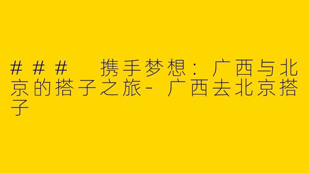 ### 携手梦想：广西与北京的搭子之旅-广西去北京搭子