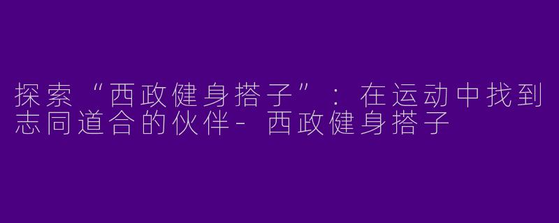 探索“西政健身搭子”：在运动中找到志同道合的伙伴-西政健身搭子