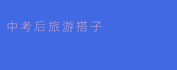 中考后旅游搭子:青春的出游新选择
