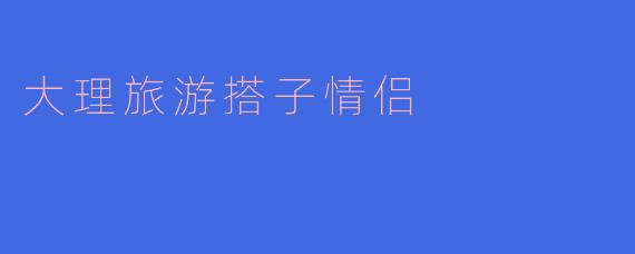 大理旅游的搭子情侣应该选择哪些景点？****