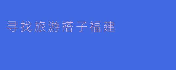 寻找旅游搭子，共享福建之美