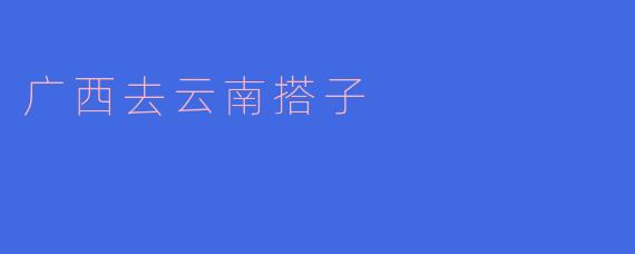广西去云南搭子的奇妙旅程
