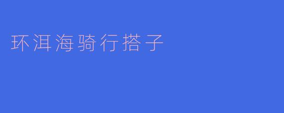 请问环洱海骑行搭子有哪些推荐的路线和注意事项?