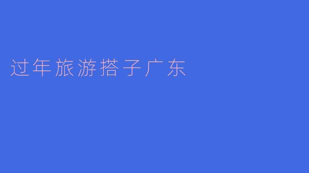 ### 春节旅游必备搭子:探寻广东过年魅力
