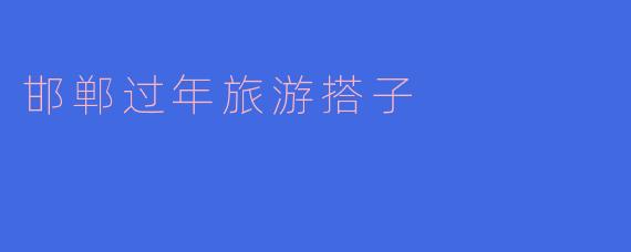 邯郸过年旅游搭子的乐趣与奇遇