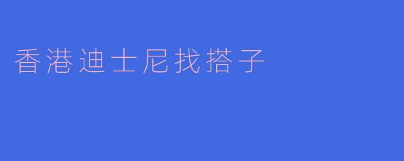 寻找志同道合的“搭子”一起畅游香港迪士尼