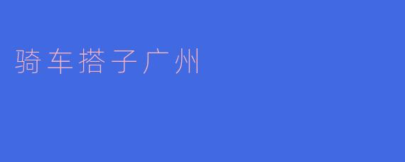 骑车搭子广州——畅享城市骑行的新体验