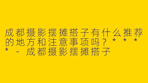 成都摄影摆摊搭子有什么推荐的地方和注意事项吗?****