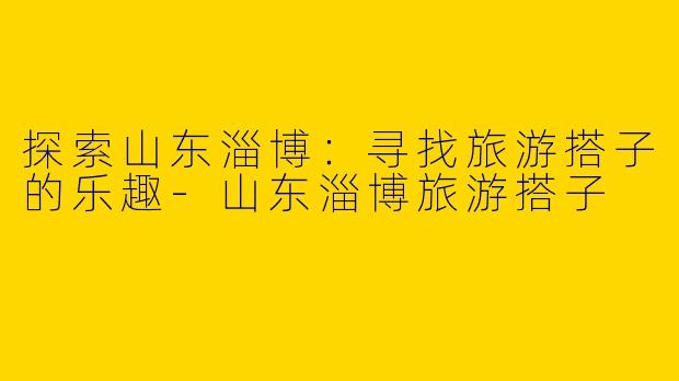 探索山东淄博：寻找旅游搭子的乐趣-山东淄博旅游搭子